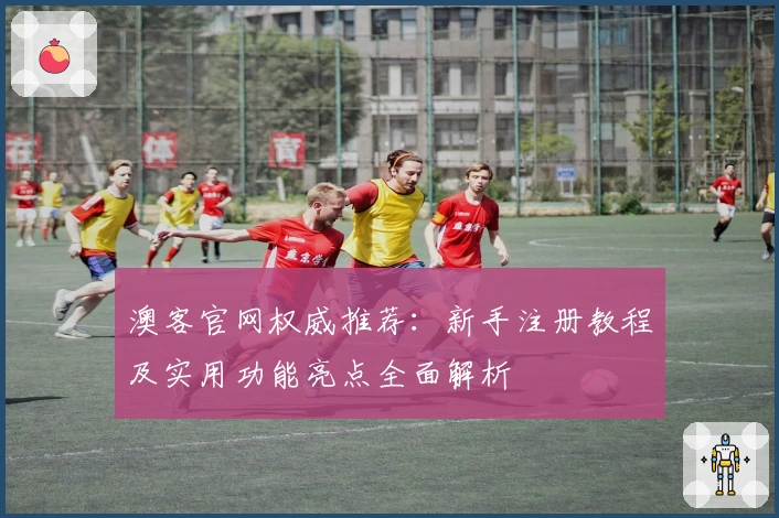 澳客官网权威推荐：新手注册教程及实用功能亮点全面解析