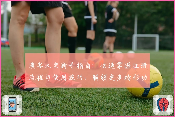 澳客大奖新手指南：快速掌握注册流程与使用技巧，解锁更多精彩功能