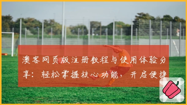 澳客网页版注册教程与使用体验分享：轻松掌握核心功能，开启便捷新体验