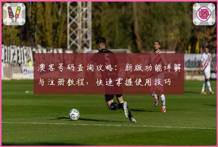 澳客号码查询攻略：新版功能详解与注册教程，快速掌握使用技巧