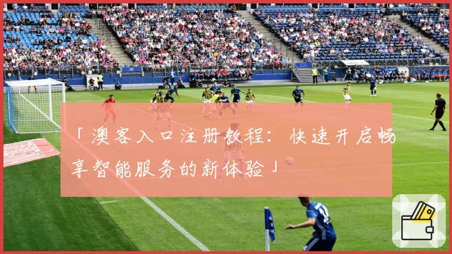 「澳客入口注册教程：快速开启畅享智能服务的新体验」