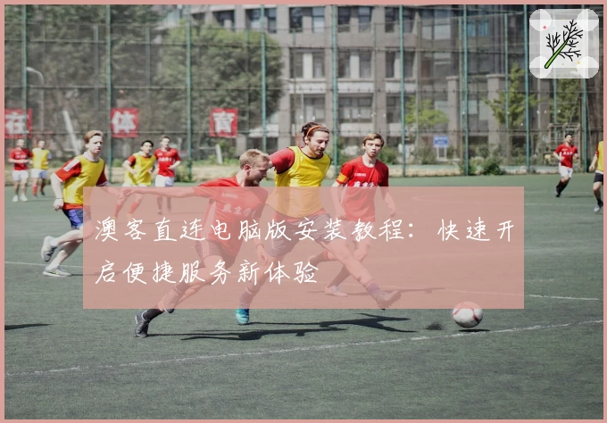 澳客直连电脑版安装教程：快速开启便捷服务新体验