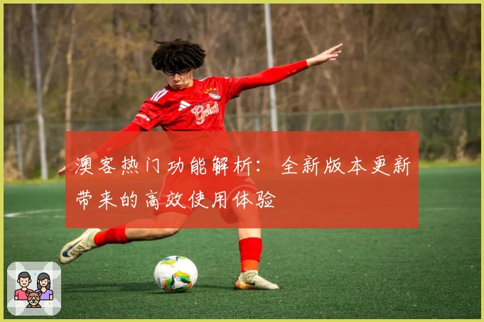 澳客热门功能解析:全新版本更新带来的高效使用体验