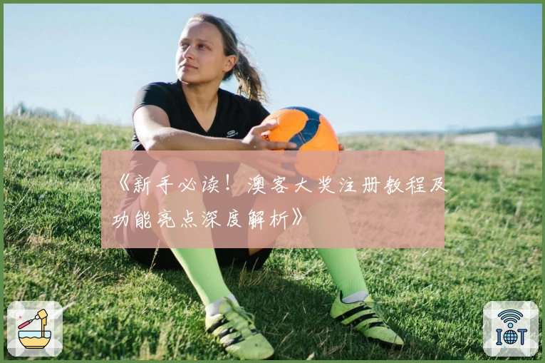 《新手必读！澳客大奖注册教程及功能亮点深度解析》