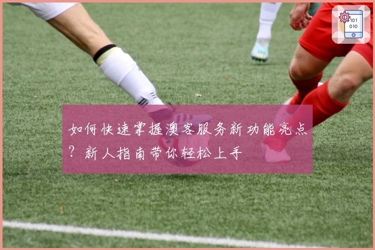 如何快速掌握澳客服务新功能亮点？新人指南带你轻松上手