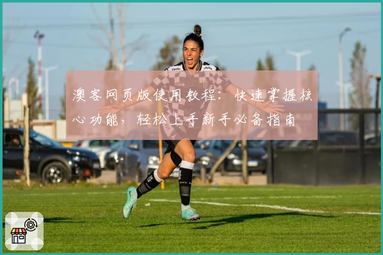 澳客网页版使用教程：快速掌握核心功能，轻松上手新手必备指南