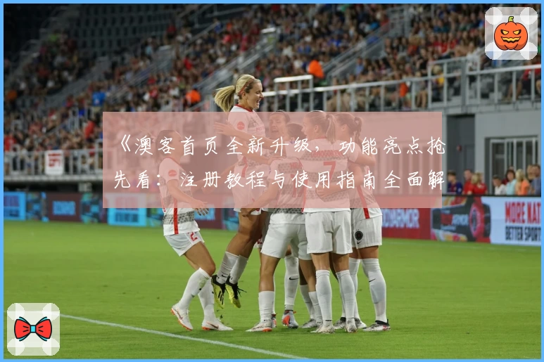 《澳客首页全新升级，功能亮点抢先看：注册教程与使用指南全面解析》