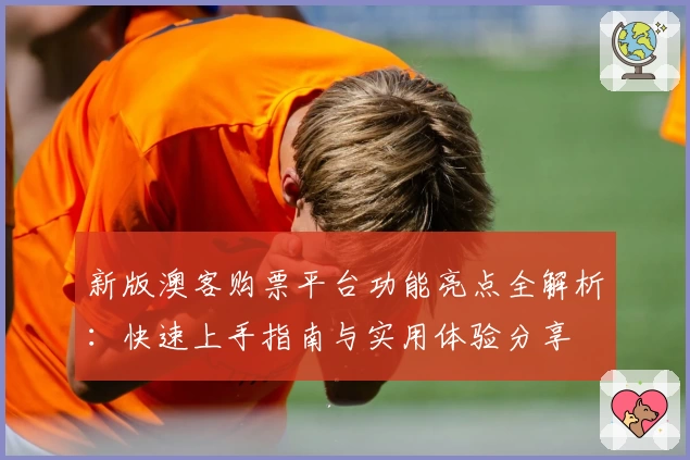 新版澳客购票平台功能亮点全解析：快速上手指南与实用体验分享