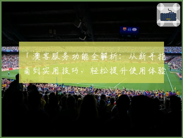 「澳客服务功能全解析:从新手指南到实用技巧,轻松提升使用体验」